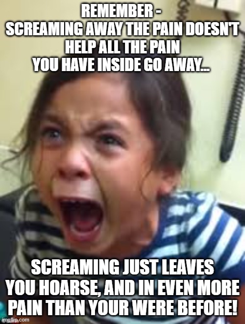 Friendly Reminder... | REMEMBER - 
SCREAMING AWAY THE PAIN DOESN'T HELP ALL THE PAIN YOU HAVE INSIDE GO AWAY... SCREAMING JUST LEAVES YOU HOARSE, AND IN EVEN MORE PAIN THAN YOUR WERE BEFORE! | image tagged in hysterical girl screaming,pain,feelings,stress,memes,so true memes | made w/ Imgflip meme maker