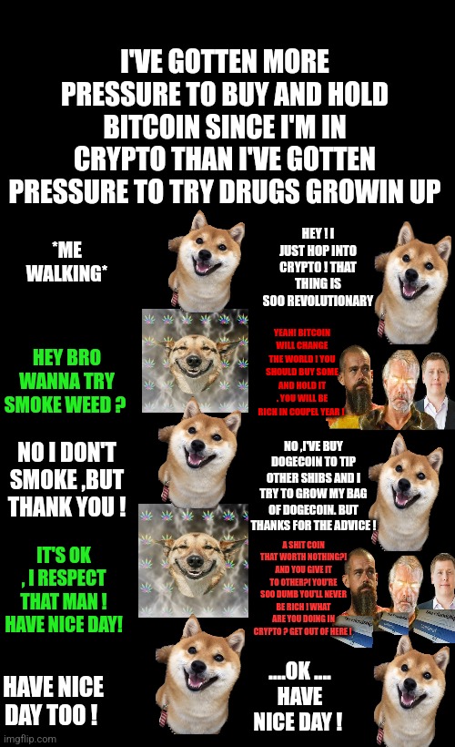 Pressure to buy and hold bitcoin vs pressure to try drugs |  I'VE GOTTEN MORE PRESSURE TO BUY AND HOLD BITCOIN SINCE I'M IN CRYPTO THAN I'VE GOTTEN PRESSURE TO TRY DRUGS GROWIN UP; HEY ! I JUST HOP INTO CRYPTO ! THAT THING IS SOO REVOLUTIONARY; *ME WALKING*; HEY BRO WANNA TRY SMOKE WEED ? YEAH! BITCOIN WILL CHANGE THE WORLD ! YOU SHOULD BUY SOME AND HOLD IT . YOU WILL BE RICH IN COUPEL YEAR ! NO ,I'VE BUY DOGECOIN TO TIP OTHER SHIBS AND I TRY TO GROW MY BAG OF DOGECOIN. BUT THANKS FOR THE ADVICE ! NO I DON'T SMOKE ,BUT THANK YOU ! IT'S OK , I RESPECT THAT MAN !
HAVE NICE DAY! A SHIT COIN THAT WORTH NOTHING?! AND YOU GIVE IT TO OTHER?! YOU'RE SOO DUMB YOU'LL NEVER BE RICH ! WHAT ARE YOU DOING IN CRYPTO ? GET OUT OF HERE ! ....OK ....
HAVE NICE DAY ! HAVE NICE DAY TOO ! | image tagged in dogecoin,bitcoin,crypto,drugs | made w/ Imgflip meme maker