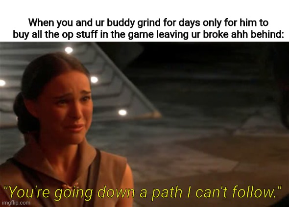 Used to be broke buddies | When you and ur buddy grind for days only for him to buy all the op stuff in the game leaving ur broke ahh behind:; "You're going down a path I can't follow." | image tagged in padme you're breaking my heart,memes,funny | made w/ Imgflip meme maker