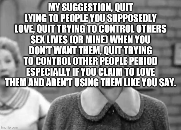 I Love Lucy | MY SUGGESTION, QUIT LYING TO PEOPLE YOU SUPPOSEDLY LOVE, QUIT TRYING TO CONTROL OTHERS SEX LIVES (OR MINE) WHEN YOU DON'T WANT THEM, QUIT TRYING TO CONTROL OTHER PEOPLE PERIOD ESPECIALLY IF YOU CLAIM TO LOVE THEM AND AREN'T USING THEM LIKE YOU SAY. | image tagged in i love lucy | made w/ Imgflip meme maker