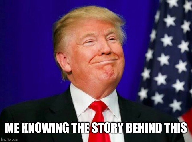 smug Trump | ME KNOWING THE STORY BEHIND THIS | image tagged in smug trump | made w/ Imgflip meme maker