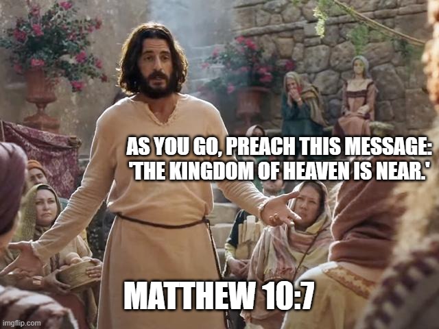 Word of Jesus | AS YOU GO, PREACH THIS MESSAGE: 'THE KINGDOM OF HEAVEN IS NEAR.'; MATTHEW 10:7 | image tagged in word of jesus | made w/ Imgflip meme maker