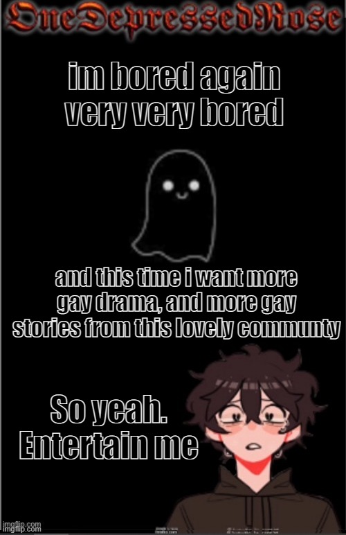 I wish to be granted stories | im bored again
very very bored; and this time i want more gay drama, and more gay stories from this lovely communty; So yeah. Entertain me | image tagged in onedepressedrose new,story,time,gay | made w/ Imgflip meme maker