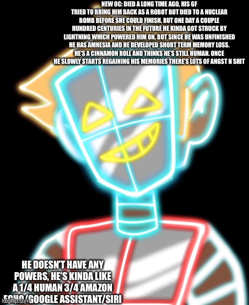 NEW OC: DIED A LONG TIME AGO, HIS GF TRIED TO BRING HIM BACK AS A ROBOT BUT DIED TO A NUCLEAR BOMB BEFORE SHE COULD FINISH. BUT ONE DAY A COUPLE HUNDRED CENTURIES IN THE FUTURE HE KINDA GOT STRUCK BY LIGHTNING WHICH POWERED HIM ON. BUT SINCE HE WAS UNFINISHED HE HAS AMNESIA AND HE DEVELOPED SHORT TERM MEMORY LOSS. HE’S A CINNAMON ROLL AND THINKS HE’S STILL HUMAN. ONCE HE SLOWLY STARTS REGAINING HIS MEMORIES THERE’S LOTS OF ANGST N SHIT; HE DOESN’T HAVE ANY POWERS, HE’S KINDA LIKE A 1/4 HUMAN 3/4 AMAZON ECHO/GOOGLE ASSISTANT/SIRI | made w/ Imgflip meme maker
