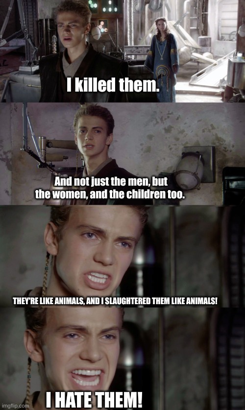Anakin Skywalker - I killed them | I killed them. THEY'RE LIKE ANIMALS, AND I SLAUGHTERED THEM LIKE ANIMALS! And not just the men, but the women, and the children too. I HATE  | image tagged in anakin skywalker - i killed them | made w/ Imgflip meme maker