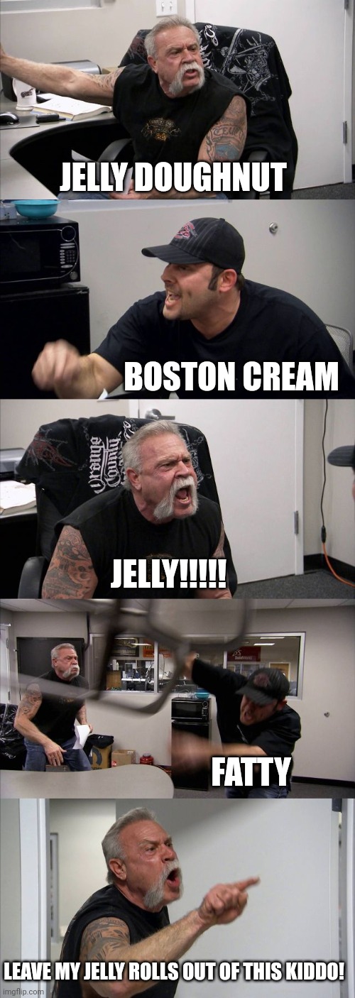 American Chopper Argument | JELLY DOUGHNUT; BOSTON CREAM; JELLY!!!!! FATTY; LEAVE MY JELLY ROLLS OUT OF THIS KIDDO! | image tagged in memes,american chopper argument | made w/ Imgflip meme maker