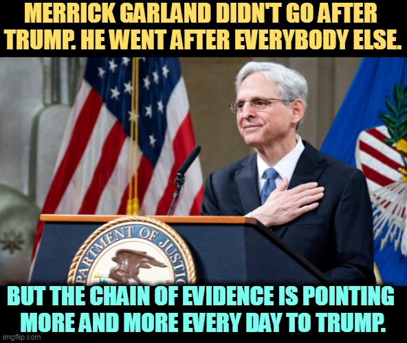 Trump wouldn't be in this trouble if he weren't such a dlck. | MERRICK GARLAND DIDN'T GO AFTER 
TRUMP. HE WENT AFTER EVERYBODY ELSE. BUT THE CHAIN OF EVIDENCE IS POINTING 
MORE AND MORE EVERY DAY TO TRUMP. | image tagged in attorney general merrick garland,good guy,trump,guilty,criminal | made w/ Imgflip meme maker