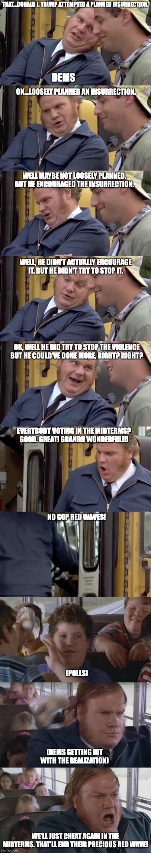Dedicated to Scott Adams | THAT...DONALD J. TRUMP ATTEMPTED A PLANNED INSURRECTION. DEMS; OK...LOOSELY PLANNED AN INSURRECTION. WELL MAYBE NOT LOOSELY PLANNED, BUT HE ENCOURAGED THE INSURRECTION. WELL, HE DIDN'T ACTUALLY ENCOURAGE IT. BUT HE DIDN'T TRY TO STOP IT. OK, WELL HE DID TRY TO STOP THE VIOLENCE BUT HE COULD'VE DONE MORE, RIGHT? RIGHT? EVERYBODY VOTING IN THE MIDTERMS? GOOD. GREAT! GRAND!! WONDERFUL!!! NO GOP RED WAVES! (POLLS); (DEMS GETTING HIT WITH THE REALIZATION); WE'LL JUST CHEAT AGAIN IN THE MIDTERMS. THAT'LL END THEIR PRECIOUS RED WAVE! | image tagged in dedicated to scott adams | made w/ Imgflip meme maker