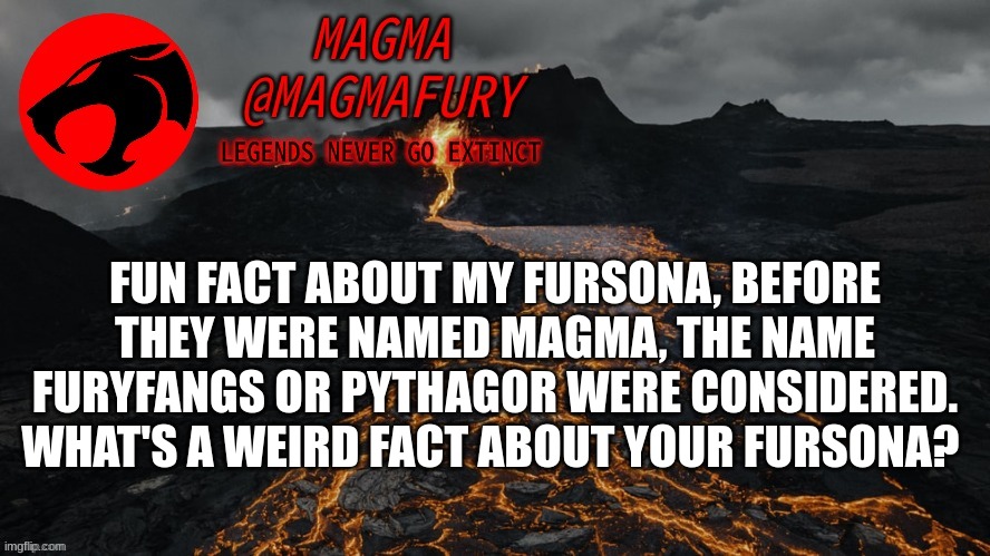 *Hence the name, MagmaFury.* I also don't know why I even Pythagor was a cool name. Triangle paws, I guess? | FUN FACT ABOUT MY FURSONA, BEFORE THEY WERE NAMED MAGMA, THE NAME FURYFANGS OR PYTHAGOR WERE CONSIDERED.
WHAT'S A WEIRD FACT ABOUT YOUR FURSONA? | image tagged in magma's announcement template 3 0 | made w/ Imgflip meme maker