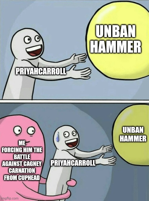 UNBAN HAMMER PRIYAHCARROLL ME FORCING HIM THE BATTLE AGAINST CAGNEY CARNATION FROM CUPHEAD PRIYAHCARROLL UNBAN HAMMER | image tagged in memes,running away balloon | made w/ Imgflip meme maker