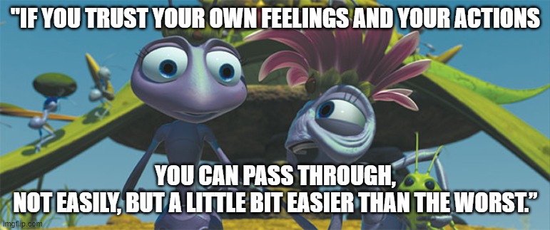 Bug life  | "IF YOU TRUST YOUR OWN FEELINGS AND YOUR ACTIONS; YOU CAN PASS THROUGH,
NOT EASILY, BUT A LITTLE BIT EASIER THAN THE WORST.” | image tagged in bug life | made w/ Imgflip meme maker