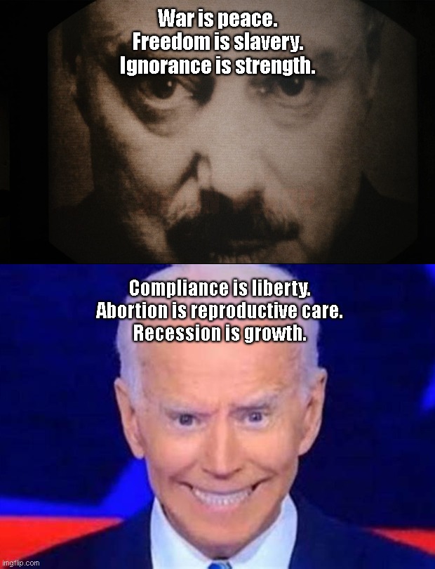 George Orwell's Big Brother of "1984" vs America's Big Brother 2022 | War is peace.
Freedom is slavery.
Ignorance is strength. Compliance is liberty.
Abortion is reproductive care.
Recession is growth. | image tagged in george orwell,1984,big brother,joe biden,lying biden,evil | made w/ Imgflip meme maker