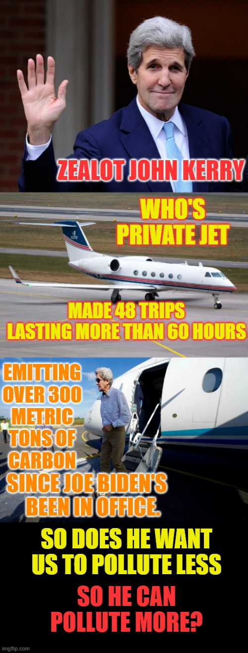The Green Deal | ZEALOT JOHN KERRY; WHO'S PRIVATE JET; MADE 48 TRIPS LASTING MORE THAN 60 HOURS; EMITTING OVER 300 METRIC TONS OF  CARBON; SINCE JOE BIDEN'S    BEEN IN OFFICE. SO DOES HE WANT US TO POLLUTE LESS; SO HE CAN POLLUTE MORE? | image tagged in memes,politics,john kerry,jet,too much,pollution | made w/ Imgflip meme maker