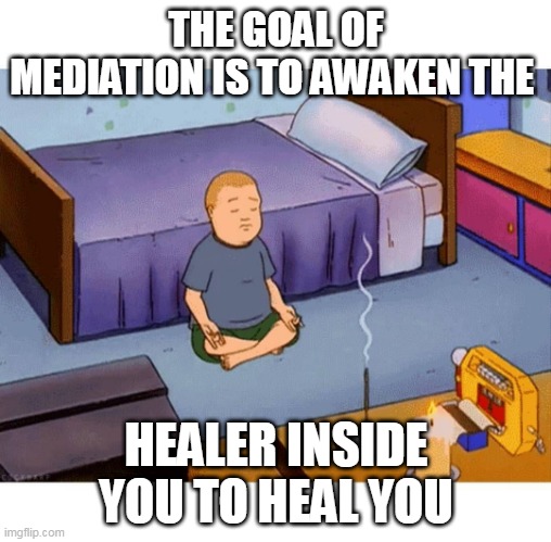 Bobby Hill Meditation | THE GOAL OF MEDIATION IS TO AWAKEN THE; HEALER INSIDE YOU TO HEAL YOU | image tagged in bobby hill meditation | made w/ Imgflip meme maker