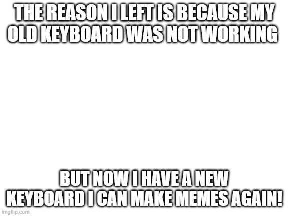why I left AGAIN | THE REASON I LEFT IS BECAUSE MY
OLD KEYBOARD WAS NOT WORKING; BUT NOW I HAVE A NEW KEYBOARD I CAN MAKE MEMES AGAIN! | image tagged in blank white template,sorry | made w/ Imgflip meme maker