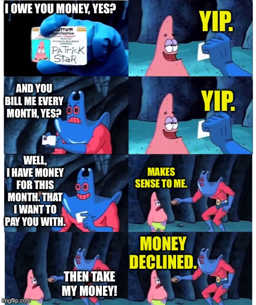patrick not my wallet |  YIP. I OWE YOU MONEY, YES? AND YOU BILL ME EVERY MONTH, YES? YIP. WELL, I HAVE MONEY FOR THIS MONTH. THAT I WANT TO PAY YOU WITH. MAKES SENSE TO ME. MONEY DECLINED. THEN TAKE MY MONEY! | image tagged in patrick not my wallet | made w/ Imgflip meme maker
