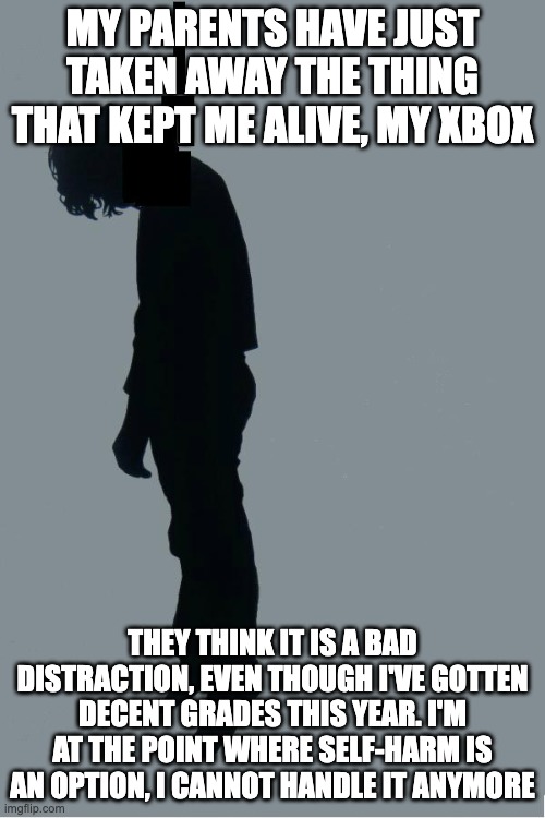 . | MY PARENTS HAVE JUST TAKEN AWAY THE THING THAT KEPT ME ALIVE, MY XBOX; THEY THINK IT IS A BAD DISTRACTION, EVEN THOUGH I'VE GOTTEN DECENT GRADES THIS YEAR. I'M AT THE POINT WHERE SELF-HARM IS AN OPTION, I CANNOT HANDLE IT ANYMORE | image tagged in oh hi i'm just hanging | made w/ Imgflip meme maker