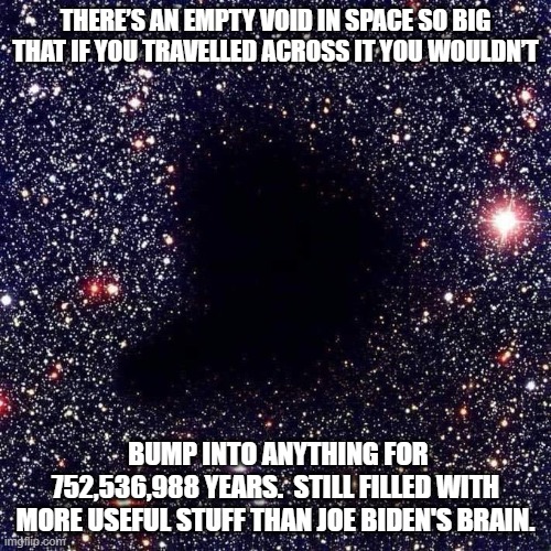 Ain't science wonderful? | THERE’S AN EMPTY VOID IN SPACE SO BIG THAT IF YOU TRAVELLED ACROSS IT YOU WOULDN’T; BUMP INTO ANYTHING FOR 752,536,988 YEARS.  STILL FILLED WITH MORE USEFUL STUFF THAN JOE BIDEN'S BRAIN. | image tagged in massive void | made w/ Imgflip meme maker