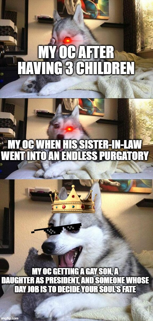 Bad Pun Dog | MY OC AFTER HAVING 3 CHILDREN; MY OC WHEN HIS SISTER-IN-LAW WENT INTO AN ENDLESS PURGATORY; MY OC GETTING A GAY SON, A DAUGHTER AS PRESIDENT, AND SOMEONE WHOSE DAY JOB IS TO DECIDE YOUR SOUL'S FATE | image tagged in memes,bad pun dog | made w/ Imgflip meme maker
