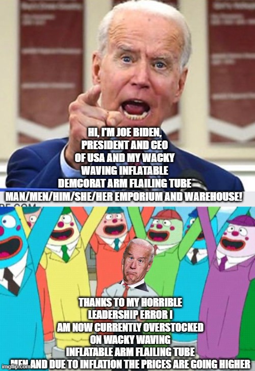 Inflation, what inflation | HI, I'M JOE BIDEN, PRESIDENT AND CEO OF USA AND MY WACKY WAVING INFLATABLE DEMCORAT ARM FLAILING TUBE MAN/MEN/HIM/SHE/HER EMPORIUM AND WAREHOUSE! THANKS TO MY HORRIBLE LEADERSHIP ERROR I AM NOW CURRENTLY OVERSTOCKED ON WACKY WAVING INFLATABLE ARM FLAILING TUBE MEN AND DUE TO INFLATION THE PRICES ARE GOING HIGHER | image tagged in joe biden no malarkey,wacky waving inflatable arms tube man | made w/ Imgflip meme maker