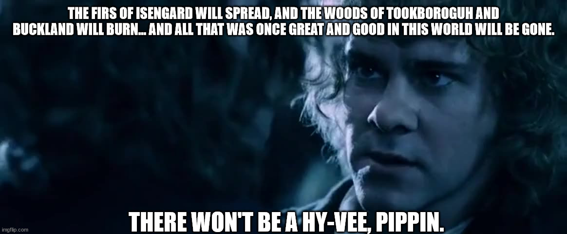 THE FIRS OF ISENGARD WILL SPREAD, AND THE WOODS OF TOOKBOROGUH AND BUCKLAND WILL BURN... AND ALL THAT WAS ONCE GREAT AND GOOD IN THIS WORLD WILL BE GONE. THERE WON'T BE A HY-VEE, PIPPIN. | made w/ Imgflip meme maker