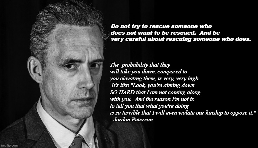 Do not rescue someone who does not want to be rescued - JP | Do not try to rescue someone who does not want to be rescued.  And be very careful about rescuing someone who does. The  probability that they will take you down, compared to you elevating them, is very, very high.  It's like "Look, you're aiming down SO HARD that I am not coming along with you.  And the reason I'm not is to tell you that what you're doing is so terrible that I will even violate our kinship to oppose it."
- Jordan Peterson | image tagged in jordan peterson black and white | made w/ Imgflip meme maker