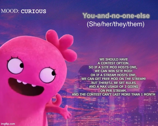 UglyDolls image DNM | WE SHOULD HAVE A CONTEST OPTION.
SO IF A SITE MOD HOSTS ONE, 
WE CAN WIN SITE MOD!
 OR IF A STREAM HOSTS ONE, 
WE CAN GET FREE MOD ON THE STREAM!
BUT THERE’LL BE SET RULES AND A MAX USAGE OF 3 GOING ON PER STREAM.
AND THE CONTEST CAN’T LAST MORE THAN 1 MONTH; CURIOUS | image tagged in you and no one else s thing | made w/ Imgflip meme maker