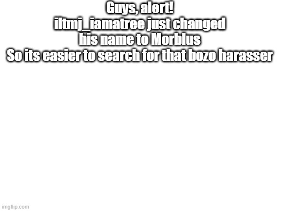 Guys, Alert, this bozo guy still hasnt stop harassing people ( look comments for accurate name ) | Guys, alert!
iltmj_iamatree just changed his name to Morblus
So its easier to search for that bozo harasser | image tagged in blank white template | made w/ Imgflip meme maker