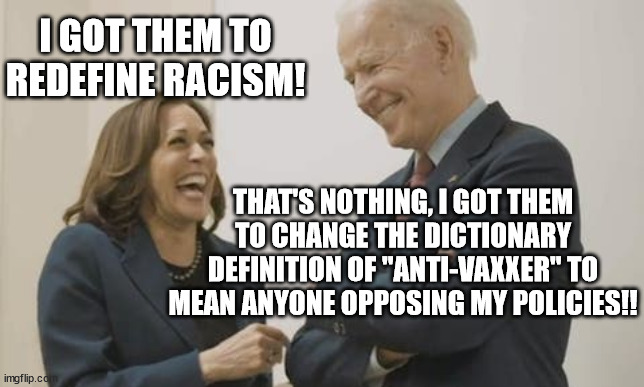 Biden Harris Laughing | THAT'S NOTHING, I GOT THEM TO CHANGE THE DICTIONARY DEFINITION OF "ANTI-VAXXER" TO MEAN ANYONE OPPOSING MY POLICIES!! I GOT THEM TO REDEFINE | image tagged in biden harris laughing | made w/ Imgflip meme maker