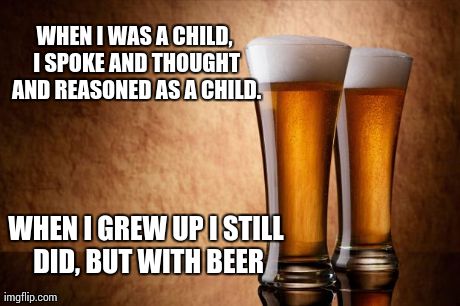 WHEN I WAS A CHILD, I SPOKE AND THOUGHT AND REASONED AS A CHILD. WHEN I GREW UP I STILL DID, BUT WITH BEER | image tagged in beer,funny | made w/ Imgflip meme maker