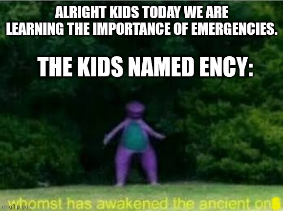 Whomst has awakened the ancient one | ALRIGHT KIDS TODAY WE ARE LEARNING THE IMPORTANCE OF EMERGENCIES. THE KIDS NAMED ENCY:; S | image tagged in whomst has awakened the ancient one | made w/ Imgflip meme maker