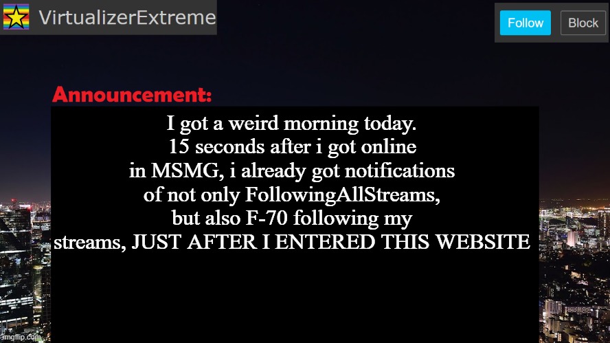 VirtualizerExtreme announcement template | I got a weird morning today.
15 seconds after i got online in MSMG, i already got notifications of not only FollowingAllStreams, but also F-70 following my streams, JUST AFTER I ENTERED THIS WEBSITE | image tagged in virtualizerextreme announcement template | made w/ Imgflip meme maker