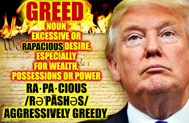 Aggressively Greedy | GREED; NOUN
EXCESSIVE OR RAPACIOUS DESIRE, ESPECIALLY FOR WEALTH, POSSESSIONS OR POWER; RAPACIOUS; RA·PA·CIOUS
/RƏˈPĀSHƏS/
AGGRESSIVELY GREEDY | image tagged in trump and republicans burning the constitution,aggressively greedy,trump is rapacious,greed,greedy,memes | made w/ Imgflip meme maker