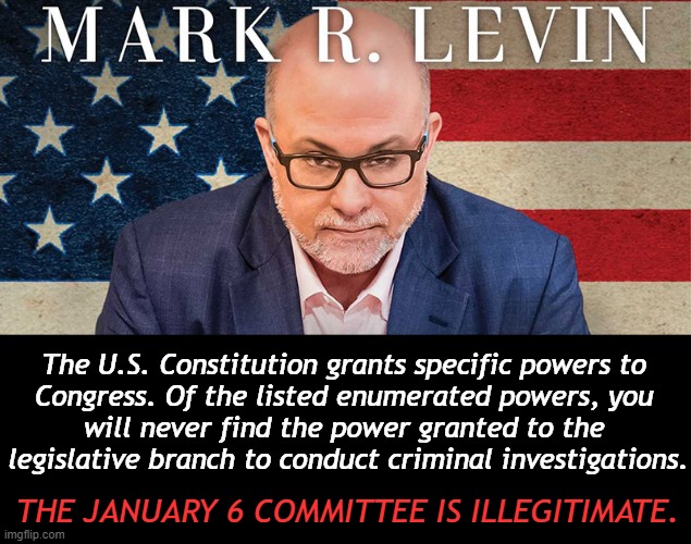 Mark Levin -- Separation of Powers -- The Jan 6 House Select Committee | The U.S. Constitution grants specific powers to 

Congress. Of the listed enumerated powers, you 

will never find the power granted to the 

legislative branch to conduct criminal investigations. THE JANUARY 6 COMMITTEE IS ILLEGITIMATE. | image tagged in politics,mark levin,constitutional scholar,jan 6,congress,the constitution | made w/ Imgflip meme maker