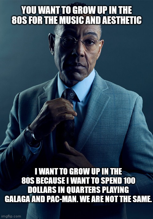 "I was born in the wrong generation :(" | YOU WANT TO GROW UP IN THE 80S FOR THE MUSIC AND AESTHETIC; I WANT TO GROW UP IN THE 80S BECAUSE I WANT TO SPEND 100 DOLLARS IN QUARTERS PLAYING GALAGA AND PAC-MAN. WE ARE NOT THE SAME. | image tagged in gus fring we are not the same | made w/ Imgflip meme maker