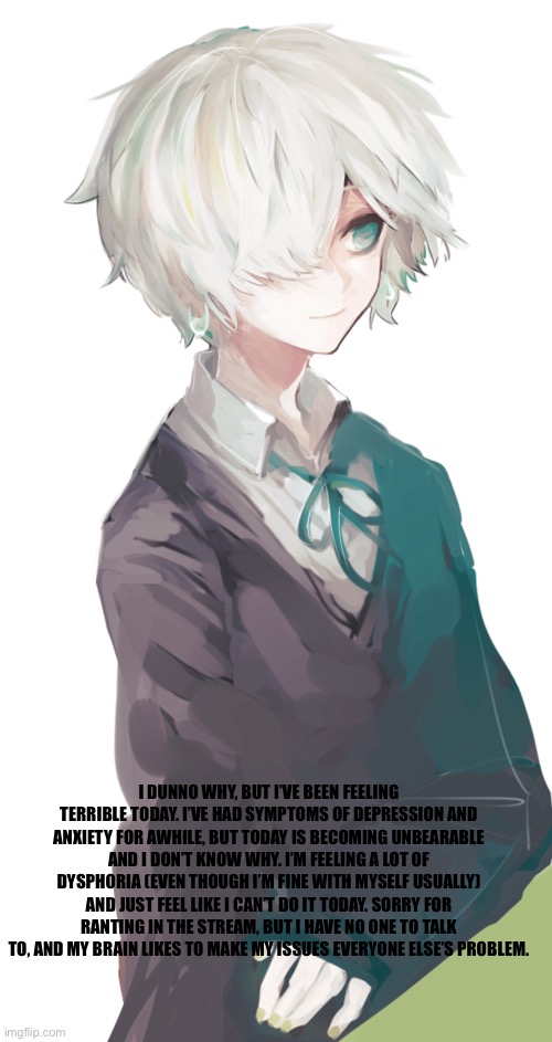:( | I DUNNO WHY, BUT I’VE BEEN FEELING TERRIBLE TODAY. I’VE HAD SYMPTOMS OF DEPRESSION AND ANXIETY FOR AWHILE, BUT TODAY IS BECOMING UNBEARABLE AND I DON’T KNOW WHY. I’M FEELING A LOT OF DYSPHORIA (EVEN THOUGH I’M FINE WITH MYSELF USUALLY) AND JUST FEEL LIKE I CAN’T DO IT TODAY. SORRY FOR RANTING IN THE STREAM, BUT I HAVE NO ONE TO TALK TO, AND MY BRAIN LIKES TO MAKE MY ISSUES EVERYONE ELSE’S PROBLEM. | made w/ Imgflip meme maker