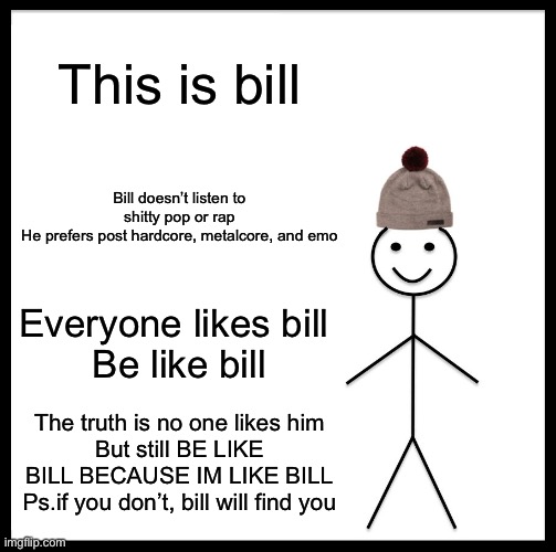 Emo bill |  This is bill; Bill doesn’t listen to shitty pop or rap
He prefers post hardcore, metalcore, and emo; Everyone likes bill 
Be like bill; The truth is no one likes him
But still BE LIKE BILL BECAUSE IM LIKE BILL
Ps.if you don’t, bill will find you | image tagged in memes,be like bill,emo,metal,punk | made w/ Imgflip meme maker