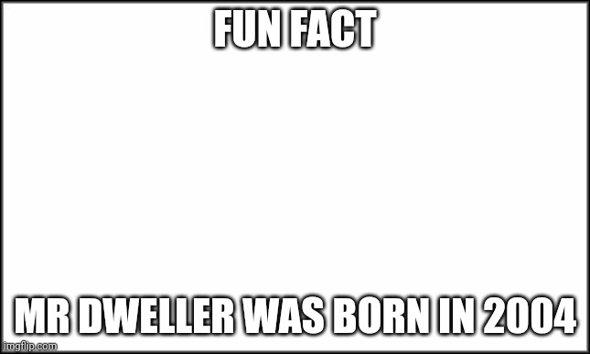 True Story | FUN FACT; MR DWELLER WAS BORN IN 2004 | image tagged in plain white | made w/ Imgflip meme maker