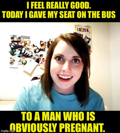 Good deed for the day | I FEEL REALLY GOOD.  TODAY I GAVE MY SEAT ON THE BUS; TO A MAN WHO IS OBVIOUSLY PREGNANT. | image tagged in memes,overly attached girlfriend | made w/ Imgflip meme maker