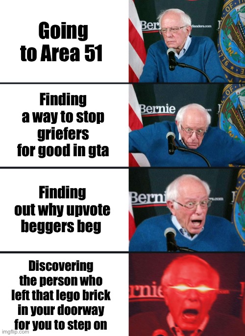 Bernie Sanders reaction (nuked) |  Going to Area 51; Finding a way to stop griefers for good in gta; Finding out why upvote beggers beg; Discovering the person who left that lego brick in your doorway for you to step on | image tagged in bernie sanders reaction nuked,lol,stepping on a lego,gta online,area 51,upvote beggars | made w/ Imgflip meme maker