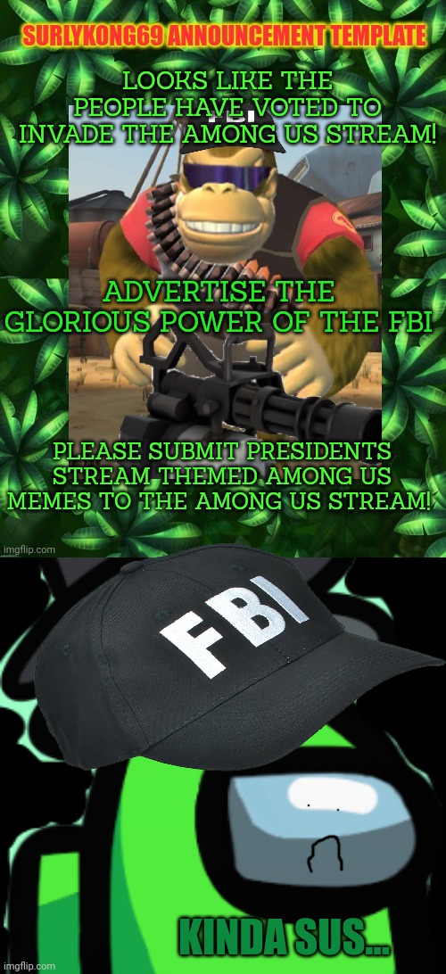 I dont know. Sounds pretty sus to me. | LOOKS LIKE THE PEOPLE HAVE VOTED TO INVADE THE AMONG US STREAM! ADVERTISE THE GLORIOUS POWER OF THE FBI; PLEASE SUBMIT PRESIDENTS STREAM THEMED AMONG US MEMES TO THE AMONG US STREAM! KINDA SUS... | image tagged in surlykong,among us lime_official,sus,why is the fbi here | made w/ Imgflip meme maker