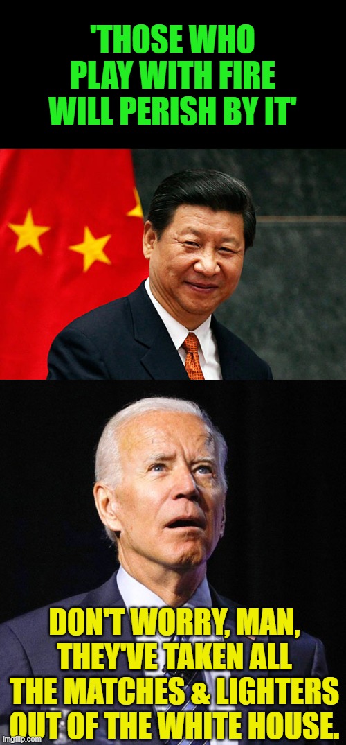 Joe learned in his second trip through third grade not to play with fire. | 'THOSE WHO PLAY WITH FIRE WILL PERISH BY IT'; DON'T WORRY, MAN, THEY'VE TAKEN ALL THE MATCHES & LIGHTERS OUT OF THE WHITE HOUSE. | image tagged in xi jinping,joe biden,fire | made w/ Imgflip meme maker