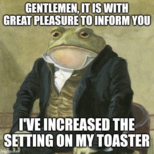 Y E A H  T O A S T ! | GENTLEMEN, IT IS WITH GREAT PLEASURE TO INFORM YOU; I'VE INCREASED THE SETTING ON MY TOASTER | image tagged in gentlemen it is with great pleasure to inform you that,toast,toaster | made w/ Imgflip meme maker