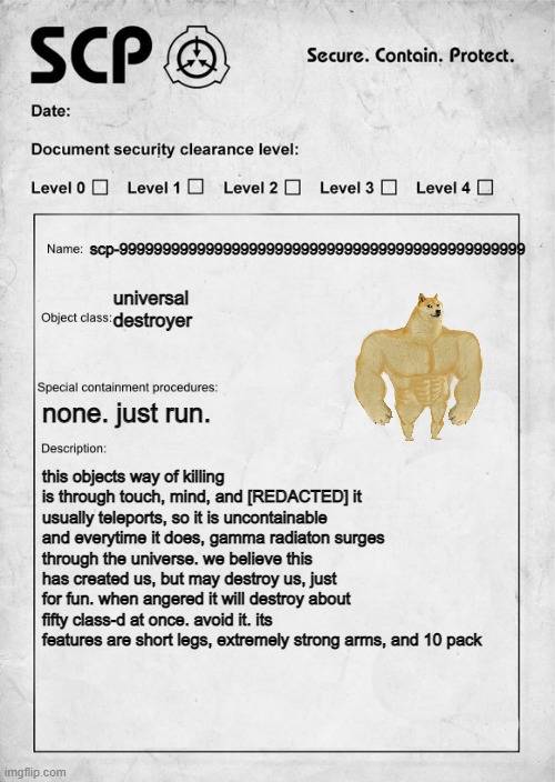 swole doge, hopefully you dont think this is a repost | scp-99999999999999999999999999999999999999999999999; universal destroyer; none. just run. this objects way of killing is through touch, mind, and [REDACTED] it usually teleports, so it is uncontainable and everytime it does, gamma radiaton surges through the universe. we believe this has created us, but may destroy us, just for fun. when angered it will destroy about fifty class-d at once. avoid it. its features are short legs, extremely strong arms, and 10 pack | image tagged in scp document | made w/ Imgflip meme maker