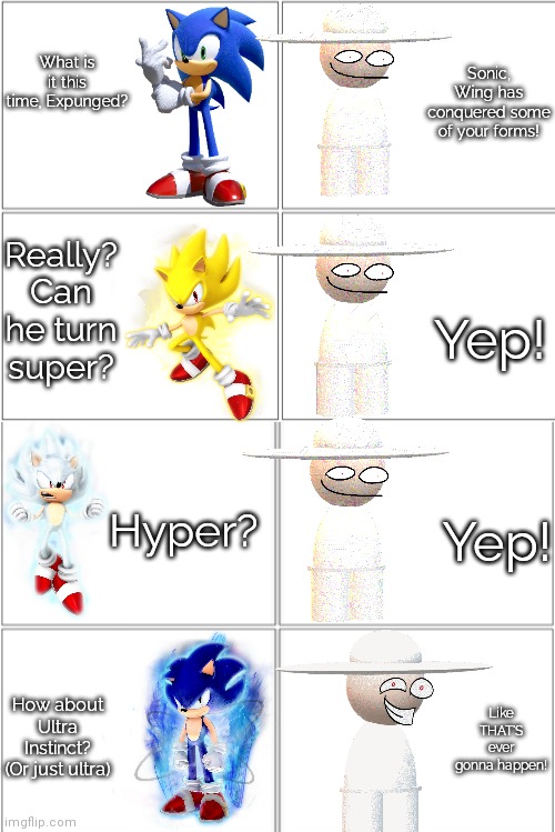 Sonic and Expunged are talking to each other........ | Sonic, Wing has conquered some of your forms! What is it this time, Expunged? Really? Can he turn super? Yep! Hyper? Yep! Like THAT'S ever gonna happen! How about Ultra Instinct? (Or just ultra) | image tagged in blank comic panel 2x4,sonic the hedgehog,dave and bambi,ultra instinct,like that's ever gonna happen,memes | made w/ Imgflip meme maker