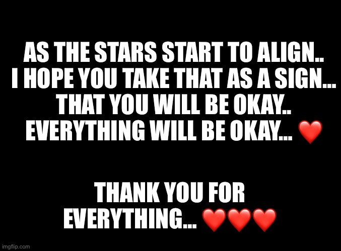 Everything Will Be Okay. | AS THE STARS START TO ALIGN..
I HOPE YOU TAKE THAT AS A SIGN…
THAT YOU WILL BE OKAY..
EVERYTHING WILL BE OKAY… ❤️; THANK YOU FOR EVERYTHING… ❤️❤️❤️ | image tagged in blank black | made w/ Imgflip meme maker