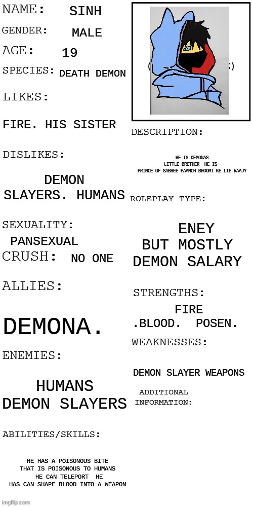 meme4 | SINH; MALE; 19; DEATH DEMON; FIRE. HIS SISTER; HE IS DEMONAS LITTLE BROTHER  HE IS  PRINCE OF SABHEE PAANCH BHOOMI KE LIE RAAJY; DEMON SLAYERS. HUMANS; ENEY BUT MOSTLY  DEMON SALARY; PANSEXUAL; NO ONE; FIRE .BLOOD.  POSEN. DEMONA. DEMON SLAYER WEAPONS; HUMANS DEMON SLAYERS; HE HAS A POISONOUS BITE THAT IS POISONOUS TO HUMANS  HE CAN TELEPORT  HE HAS CAN SHAPE BLOOD INTO A WEAPON | image tagged in updated roleplay oc showcase,demon slayer | made w/ Imgflip meme maker