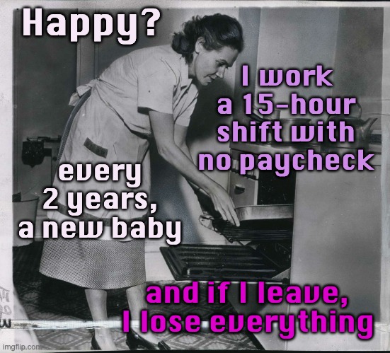 The happy past when gender and sexuality were simple is a myth -- and a lie | Happy? I work a 15-hour shift with no paycheck; every 2 years, a new baby; and if I leave, I lose everything | image tagged in history,men,women,women's rights | made w/ Imgflip meme maker
