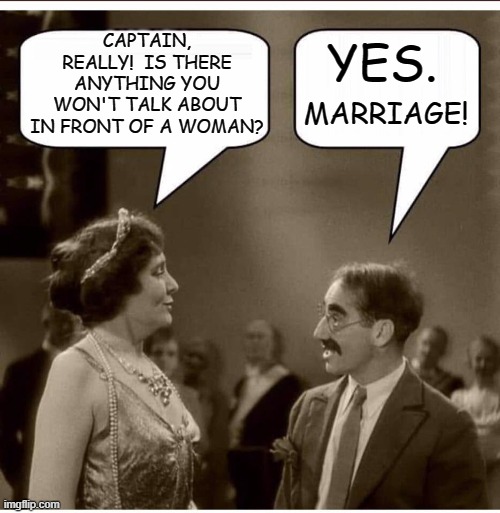 The Marriage Problem | YES. CAPTAIN, REALLY!  IS THERE ANYTHING YOU WON'T TALK ABOUT IN FRONT OF A WOMAN? MARRIAGE! | image tagged in groucho and lady,groucho marx,memes,humor,dark humor,funny memes | made w/ Imgflip meme maker