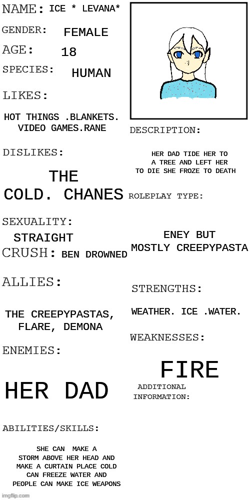 meme8 | ICE * LEVANA*; FEMALE; 18; HUMAN; HOT THINGS .BLANKETS. VIDEO GAMES.RANE; HER DAD TIDE HER TO A TREE AND LEFT HER TO DIE SHE FROZE TO DEATH; THE COLD. CHANES; ENEY BUT MOSTLY CREEPYPASTA; STRAIGHT; BEN DROWNED; WEATHER. ICE .WATER. THE CREEPYPASTAS, FLARE, DEMONA; FIRE; HER DAD; SHE CAN  MAKE A STORM ABOVE HER HEAD AND MAKE A CURTAIN PLACE COLD CAN FREEZE WATER AND PEOPLE CAN MAKE ICE WEAPONS | image tagged in updated roleplay oc showcase | made w/ Imgflip meme maker